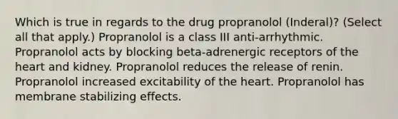 Which is true in regards to the drug propranolol (Inderal)? (Select all that apply.) Propranolol is a class III anti-arrhythmic. Propranolol acts by blocking beta-adrenergic receptors of the heart and kidney. Propranolol reduces the release of renin. Propranolol increased excitability of the heart. Propranolol has membrane stabilizing effects.