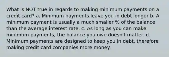 What is NOT true in regards to making minimum payments on a credit card? a. Minimum payments leave you in debt longer b. A minimum payment is usually a much smaller % of the balance than the average interest rate. c. As long as you can make minimum payments, the balance you owe doesn't matter. d. Minimum payments are designed to keep you in debt, therefore making credit card companies more money.