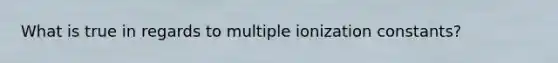 What is true in regards to multiple ionization constants?