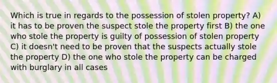 Which is true in regards to the possession of stolen property? A) it has to be proven the suspect stole the property first B) the one who stole the property is guilty of possession of stolen property C) it doesn't need to be proven that the suspects actually stole the property D) the one who stole the property can be charged with burglary in all cases