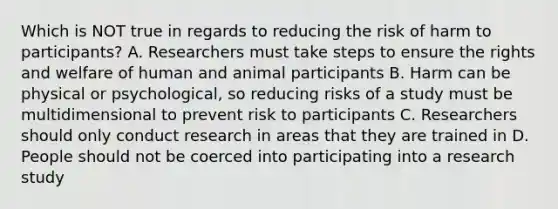 Which is NOT true in regards to reducing the risk of harm to participants? A. Researchers must take steps to ensure the rights and welfare of human and animal participants B. Harm can be physical or psychological, so reducing risks of a study must be multidimensional to prevent risk to participants C. Researchers should only conduct research in areas that they are trained in D. People should not be coerced into participating into a research study