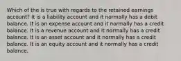 Which of the is true with regards to the retained earnings account? It is a liability account and it normally has a debit balance. It is an expense account and it normally has a credit balance. It is a revenue account and it normally has a credit balance. It is an asset account and it normally has a credit balance. It is an equity account and it normally has a credit balance.