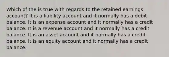 Which of the is true with regards to the retained earnings account? It is a liability account and it normally has a debit balance. It is an expense account and it normally has a credit balance. It is a revenue account and it normally has a credit balance. It is an asset account and it normally has a credit balance. It is an equity account and it normally has a credit balance.