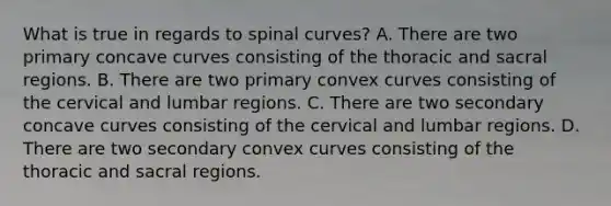 What is true in regards to spinal curves? A. There are two primary concave curves consisting of the thoracic and sacral regions. B. There are two primary convex curves consisting of the cervical and lumbar regions. C. There are two secondary concave curves consisting of the cervical and lumbar regions. D. There are two secondary convex curves consisting of the thoracic and sacral regions.