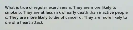 What is true of regular exercisers a. They are more likely to smoke b. They are at less risk of early death than inactive people c. They are more likely to die of cancer d. They are more likely to die of a heart attack