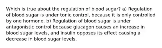 Which is true about the regulation of blood sugar? a) Regulation of blood sugar is under tonic control, because it is only controlled by one hormone. b) Regulation of blood sugar is under antagonistic control because glucagon causes an increase in blood sugar levels, and insulin opposes its effect causing a decrease in blood sugar levels.