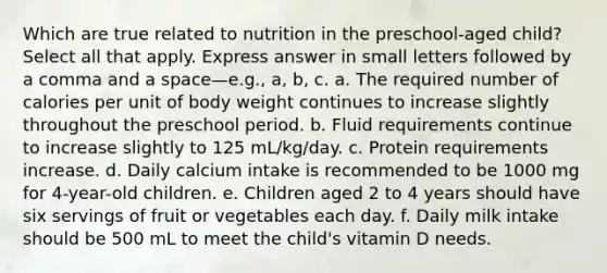 Which are true related to nutrition in the preschool-aged child? Select all that apply. Express answer in small letters followed by a comma and a space—e.g., a, b, c. a. The required number of calories per unit of body weight continues to increase slightly throughout the preschool period. b. Fluid requirements continue to increase slightly to 125 mL/kg/day. c. Protein requirements increase. d. Daily calcium intake is recommended to be 1000 mg for 4-year-old children. e. Children aged 2 to 4 years should have six servings of fruit or vegetables each day. f. Daily milk intake should be 500 mL to meet the child's vitamin D needs.