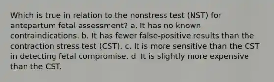 Which is true in relation to the nonstress test (NST) for antepartum fetal assessment? a. It has no known contraindications. b. It has fewer false-positive results than the contraction stress test (CST). c. It is more sensitive than the CST in detecting fetal compromise. d. It is slightly more expensive than the CST.