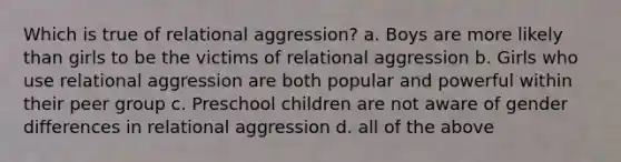 Which is true of relational aggression? a. Boys are more likely than girls to be the victims of relational aggression b. Girls who use relational aggression are both popular and powerful within their peer group c. Preschool children are not aware of gender differences in relational aggression d. all of the above