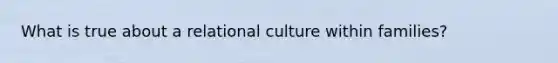 What is true about a relational culture within families?