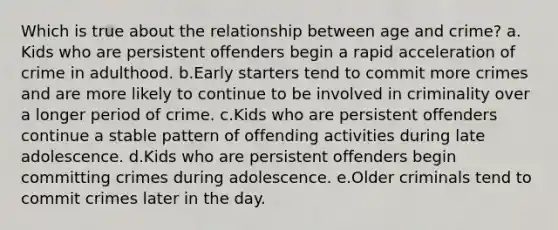 Which is true about the relationship between age and crime?​ a.​Kids who are persistent offenders begin a rapid acceleration of crime in adulthood. b.​Early starters tend to commit more crimes and are more likely to continue to be involved in criminality over a longer period of crime. c.​Kids who are persistent offenders continue a stable pattern of offending activities during late adolescence. d.​Kids who are persistent offenders begin committing crimes during adolescence. e.​Older criminals tend to commit crimes later in the day.