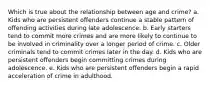 Which is true about the relationship between age and crime?​ a. ​Kids who are persistent offenders continue a stable pattern of offending activities during late adolescence. b. ​Early starters tend to commit more crimes and are more likely to continue to be involved in criminality over a longer period of crime. c. ​Older criminals tend to commit crimes later in the day. d. ​Kids who are persistent offenders begin committing crimes during adolescence. e. ​Kids who are persistent offenders begin a rapid acceleration of crime in adulthood.