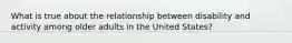 What is true about the relationship between disability and activity among older adults in the United States?