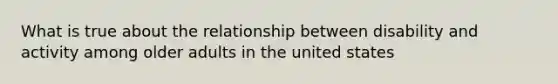 What is true about the relationship between disability and activity among older adults in the united states