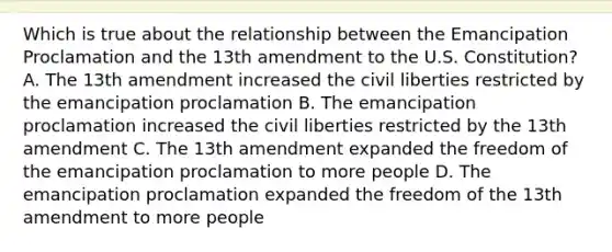 Which is true about the relationship between the Emancipation Proclamation and the 13th amendment to the U.S. Constitution? A. The 13th amendment increased the civil liberties restricted by the emancipation proclamation B. The emancipation proclamation increased the civil liberties restricted by the 13th amendment C. The 13th amendment expanded the freedom of the emancipation proclamation to more people D. The emancipation proclamation expanded the freedom of the 13th amendment to more people