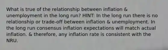 What is true of the relationship between inflation & unemployment in the long run? HINT: In the long run there is no relationship or trade-off between inflation & unemployment. In the long run consensus inflation expectations will match actual inflation. & therefore, any inflation rate is consistent with the NRU.