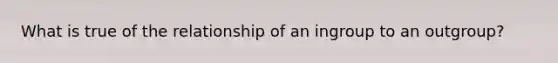 What is true of the relationship of an ingroup to an outgroup?