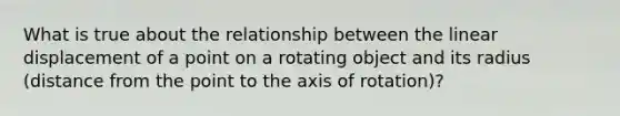 What is true about the relationship between the linear displacement of a point on a rotating object and its radius (distance from the point to the axis of rotation)?