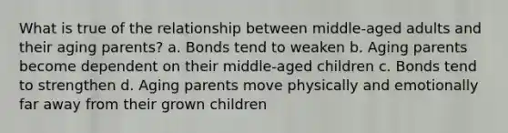 What is true of the relationship between middle-aged adults and their aging parents? a. Bonds tend to weaken b. Aging parents become dependent on their middle-aged children c. Bonds tend to strengthen d. Aging parents move physically and emotionally far away from their grown children