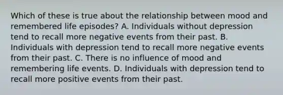 Which of these is true about the relationship between mood and remembered life episodes? A. Individuals without depression tend to recall more negative events from their past. B. Individuals with depression tend to recall more negative events from their past. C. There is no influence of mood and remembering life events. D. Individuals with depression tend to recall more positive events from their past.