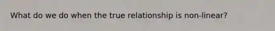 What do we do when the true relationship is non-linear?