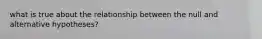 what is true about the relationship between the null and alternative hypotheses?
