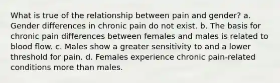 What is true of the relationship between pain and gender? a. Gender differences in chronic pain do not exist. b. The basis for chronic pain differences between females and males is related to blood flow. c. Males show a greater sensitivity to and a lower threshold for pain. d. Females experience chronic pain-related conditions more than males.