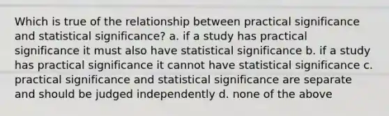 Which is true of the relationship between practical significance and statistical significance? a. if a study has practical significance it must also have statistical significance b. if a study has practical significance it cannot have statistical significance c. practical significance and statistical significance are separate and should be judged independently d. none of the above