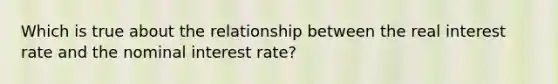 Which is true about the relationship between the real interest rate and the nominal interest rate?