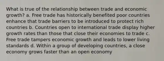 What is true of the relationship between trade and economic growth? a. Free trade has historically benefited poor countries enhance that trade barriers to be introduced to protect rich countries b. Countries open to international trade display higher growth rates than those that close their economies to trade c. Free trade tampers economic growth and leads to lower living standards d. Within a group of developing countries, a close economy grows faster than an open economy