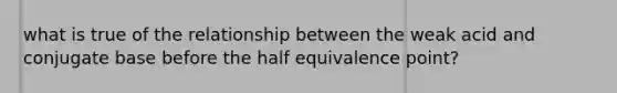 what is true of the relationship between the weak acid and conjugate base before the half equivalence point?