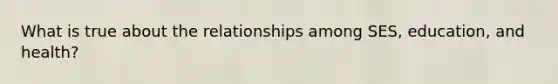 What is true about the relationships among SES, education, and health?