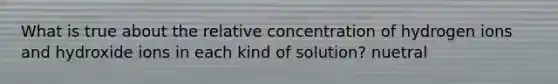 What is true about the relative concentration of hydrogen ions and hydroxide ions in each kind of solution? nuetral