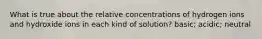 What is true about the relative concentrations of hydrogen ions and hydroxide ions in each kind of solution? basic; acidic; neutral