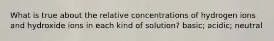 What is true about the relative concentrations of hydrogen ions and hydroxide ions in each kind of solution? basic; acidic; neutral