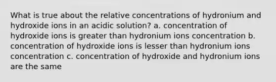 What is true about the relative concentrations of hydronium and hydroxide ions in an acidic solution? a. concentration of hydroxide ions is greater than hydronium ions concentration b. concentration of hydroxide ions is lesser than hydronium ions concentration c. concentration of hydroxide and hydronium ions are the same