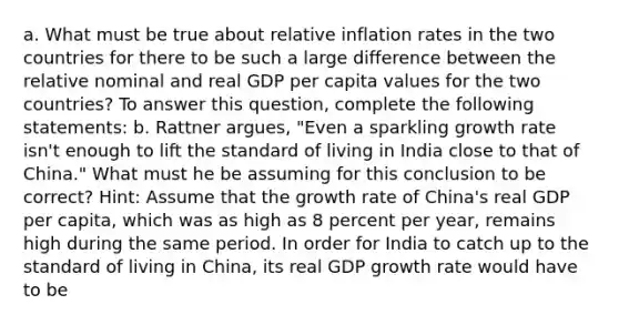 a. What must be true about relative inflation rates in the two countries for there to be such a large difference between the relative nominal and real GDP per capita values for the two​ countries? To answer this​ question, complete the following​ statements: b. Rattner​ argues, "Even a sparkling growth rate​ isn't enough to lift the standard of living in India close to that of​ China." What must he be assuming for this conclusion to be​ correct? ​Hint: Assume that the growth rate of​ China's real GDP per​ capita, which was as high as 8 percent per​ year, remains high during the same period. In order for India to catch up to the standard of living in​ China, its real GDP growth rate would have to be