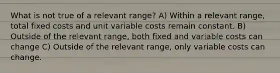 What is not true of a relevant range? A) Within a relevant range, total fixed costs and unit variable costs remain constant. B) Outside of the relevant range, both fixed and variable costs can change C) Outside of the relevant range, only variable costs can change.