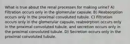 What is true about the renal processes for making urine? A) Filtration occurs only in the glomerular capsule. B) Reabsorption occurs only in the proximal convoluted tubule. C) Filtration occurs only in the glomerular capsule, reabsorption occurs only in the proximal convoluted tubule, and secretion occurs only in the proximal convoluted tubule. D) Secretion occurs only in the proximal convoluted tubule.