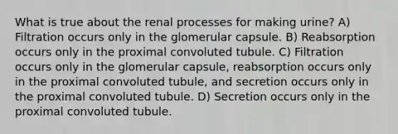 What is true about the renal processes for making urine? A) Filtration occurs only in the glomerular capsule. B) Reabsorption occurs only in the proximal convoluted tubule. C) Filtration occurs only in the glomerular capsule, reabsorption occurs only in the proximal convoluted tubule, and secretion occurs only in the proximal convoluted tubule. D) Secretion occurs only in the proximal convoluted tubule.