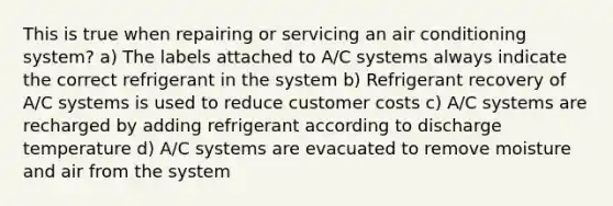 This is true when repairing or servicing an air conditioning system? a) The labels attached to A/C systems always indicate the correct refrigerant in the system b) Refrigerant recovery of A/C systems is used to reduce customer costs c) A/C systems are recharged by adding refrigerant according to discharge temperature d) A/C systems are evacuated to remove moisture and air from the system