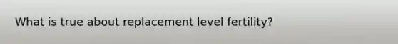 What is true about replacement level fertility?