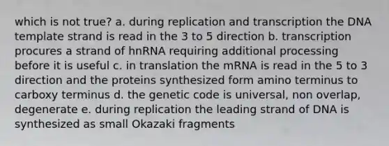 which is not true? a. during replication and transcription the DNA template strand is read in the 3 to 5 direction b. transcription procures a strand of hnRNA requiring additional processing before it is useful c. in translation the mRNA is read in the 5 to 3 direction and the proteins synthesized form amino terminus to carboxy terminus d. the genetic code is universal, non overlap, degenerate e. during replication the leading strand of DNA is synthesized as small Okazaki fragments