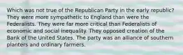 Which was not true of the Republican Party in the early republic? They were more sympathetic to England than were the Federalists. They were far more critical than Federalists of economic and social inequality. They opposed creation of the Bank of the United States. The party was an alliance of southern planters and ordinary farmers.