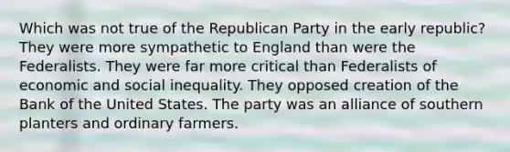 Which was not true of the Republican Party in the early republic? They were more sympathetic to England than were the Federalists. They were far more critical than Federalists of economic and social inequality. They opposed creation of the Bank of the United States. The party was an alliance of southern planters and ordinary farmers.