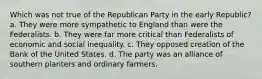 Which was not true of the Republican Party in the early Republic? a. They were more sympathetic to England than were the Federalists. b. They were far more critical than Federalists of economic and social inequality. c. They opposed creation of the Bank of the United States. d. The party was an alliance of southern planters and ordinary farmers.