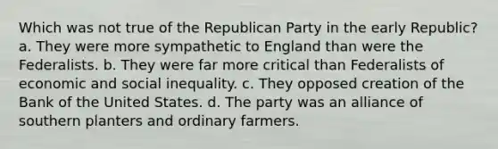 Which was not true of the Republican Party in the early Republic? a. They were more sympathetic to England than were the Federalists. b. They were far more critical than Federalists of economic and social inequality. c. They opposed creation of the Bank of the United States. d. The party was an alliance of southern planters and ordinary farmers.