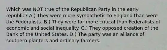 Which was NOT true of the Republican Party in the early republic? A.) They were more sympathetic to England than were the Federalists. B.) They were far more critical than Federalists of economic and social inequality. C.) They opposed creation of the Bank of the United States. D.) The party was an alliance of southern planters and ordinary farmers.