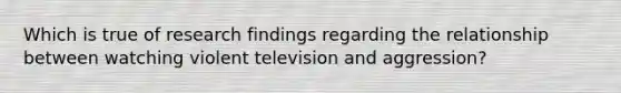 Which is true of research findings regarding the relationship between watching violent television and aggression?