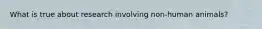 What is true about research involving non-human animals?